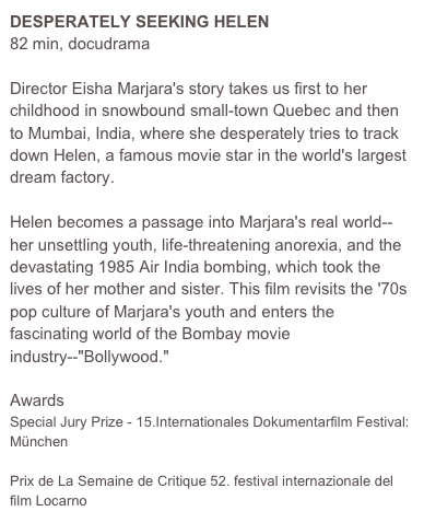 DESPERATELY SEEKING HELEN
82 min, docudrama
 
Director Eisha Marjara's story takes us first to her childhood in snowbound small-town Quebec and then to Mumbai, India, where she desperately tries to track down Helen, a famous movie star in the world's largest dream factory. 

Helen becomes a passage into Marjara's real world--her unsettling youth, life-threatening anorexia, and the devastating 1985 Air India bombing, which took the lives of her mother and sister. This film revisits the '70s pop culture of Marjara's youth and enters the fascinating world of the Bombay movie industry--"Bollywood."

Awards
Special Jury Prize - 15.Internationales Dokumentarfilm Festival: München

Prix de La Semaine de Critique 52. festival internazionale del film Locarno