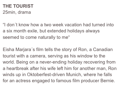 THE TOURIST
25min, drama 

“I don´t know how a two week vacation had turned into a six month exile, but extended holidays always seemed to come naturally to me“

Eisha Marjara´s film tells the story of Ron, a Canadian tourist with a camera, serving as his window to the world. Being on a never-ending holiday recovering from a heartbreak after his wife left him for another man, Ron winds up in Oktoberfest-driven Munich, where he falls for an actress engaged to famous film producer Bernie.