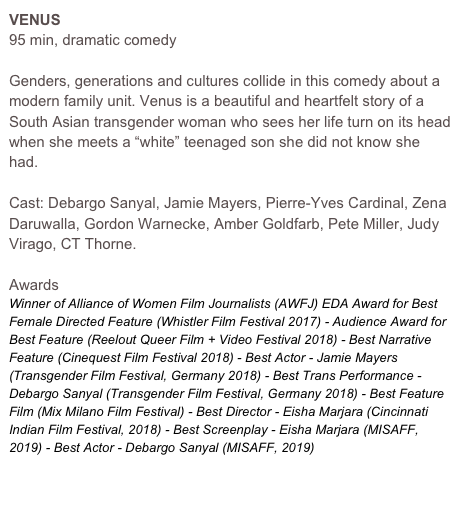 VENUS
95 min, dramatic comedy

Genders, generations and cultures collide in this comedy about a modern family unit. Venus is a beautiful and heartfelt story of a South Asian transgender woman who sees her life turn on its head when she meets a “white” teenaged son she did not know she had. 

Cast: Debargo Sanyal, Jamie Mayers, Pierre-Yves Cardinal, Zena Daruwalla, Gordon Warnecke, Amber Goldfarb, Pete Miller, Judy Virago, CT Thorne.

Awards
Winner of Alliance of Women Film Journalists (AWFJ) EDA Award for Best Female Directed Feature (Whistler Film Festival 2017) - Audience Award for Best Feature (Reelout Queer Film + Video Festival 2018) - Best Narrative Feature (Cinequest Film Festival 2018) - Best Actor - Jamie Mayers (Transgender Film Festival, Germany 2018) - Best Trans Performance - Debargo Sanyal (Transgender Film Festival, Germany 2018) - Best Feature Film (Mix Milano Film Festival) - Best Director - Eisha Marjara (Cincinnati Indian Film Festival, 2018) - Best Screenplay - Eisha Marjara (MISAFF, 2019) - Best Actor - Debargo Sanyal (MISAFF, 2019)

WATCH FILM